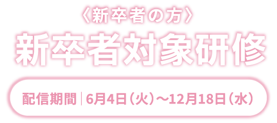 新卒者の方　新卒者対象研修　配信期間｜6月4日（火）〜12月18日（水）